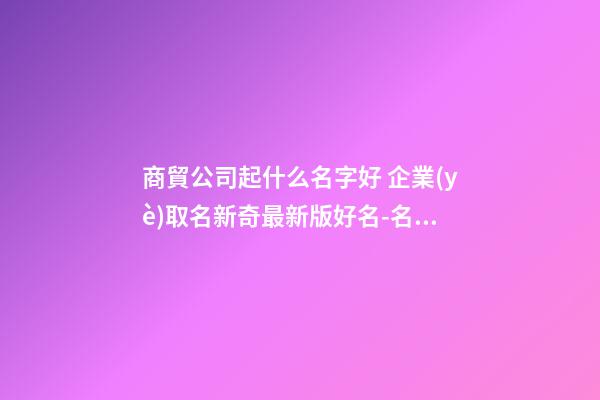 商貿公司起什么名字好 企業(yè)取名新奇最新版好名-名學網-第1張-公司起名-玄機派
